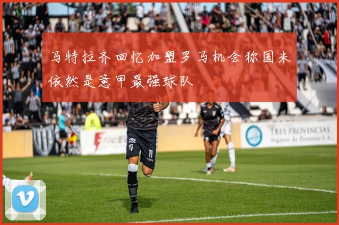 马特拉齐回忆加盟罗马机会称国米依然是意甲最强球队