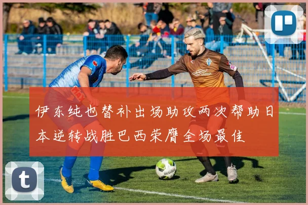 伊东纯也替补出场助攻两次帮助日本逆转战胜巴西荣膺全场最佳