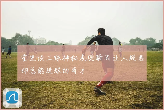 霍里谈三球神秘表现瞬间让人疑惑却总能进球的奇才