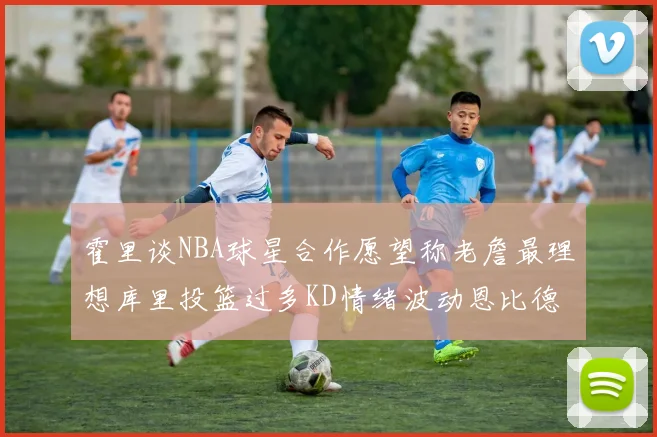 霍里谈NBA球星合作愿望称老詹最理想库里投篮过多KD情绪波动恩比德伤病困扰