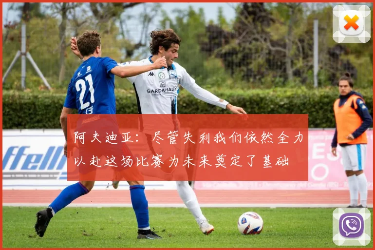阿夫迪亚：尽管失利我们依然全力以赴这场比赛为未来奠定了基础