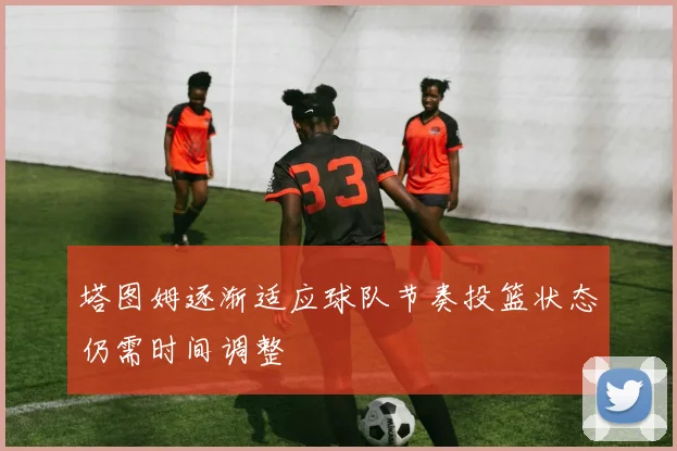 塔图姆逐渐适应球队节奏投篮状态仍需时间调整