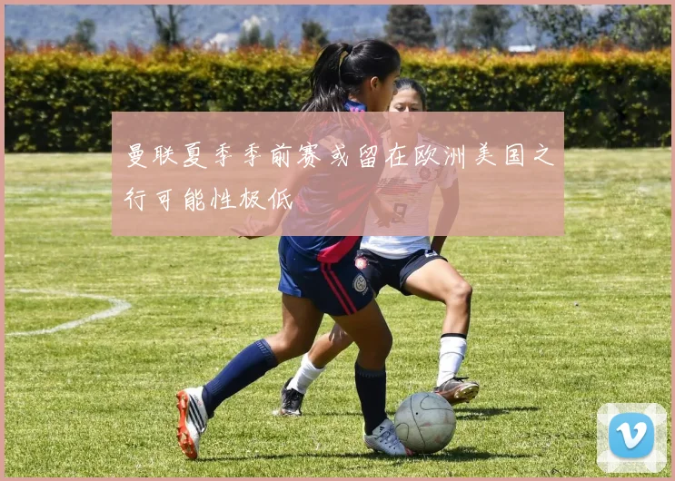 曼联夏季季前赛或留在欧洲美国之行可能性极低