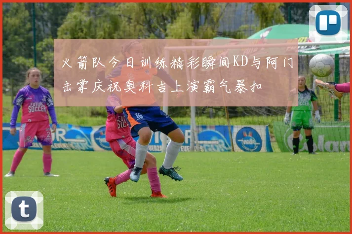 火箭队今日训练精彩瞬间KD与阿门击掌庆祝奥科吉上演霸气暴扣