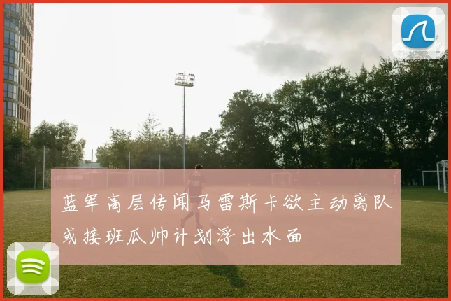 蓝军高层传闻马雷斯卡欲主动离队或接班瓜帅计划浮出水面