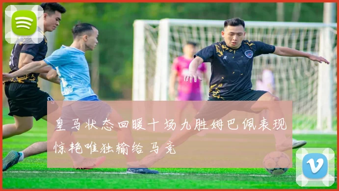 皇马状态回暖十场九胜姆巴佩表现惊艳唯独输给马竞