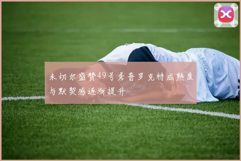 米切尔盛赞49号秀普罗克特成熟度与默契感逐渐提升