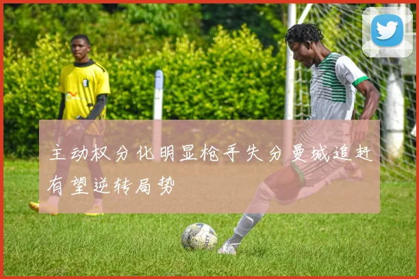 主动权分化明显枪手失分曼城追赶有望逆转局势