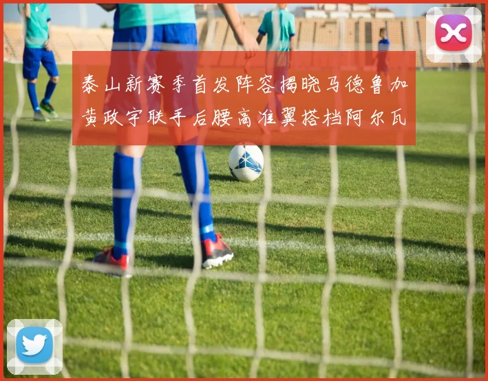 泰山新赛季首发阵容揭晓马德鲁加黄政宇联手后腰高准翼搭档阿尔瓦罗