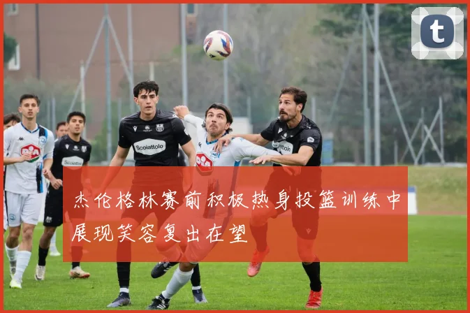 杰伦格林赛前积极热身投篮训练中展现笑容复出在望
