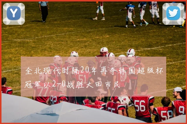 全北现代时隔20年再夺韩国超级杯冠军以2-0战胜大田市民